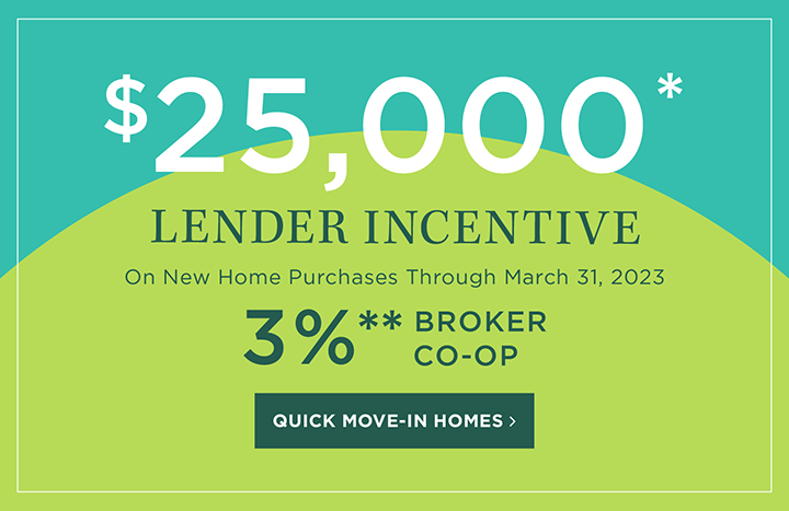 $25,000 LENDER INCENTIVE - On New Home Purchases Through March 31, 2023 | 3%** BROKER CO-OP | QUICK MOVE-IN HOMES